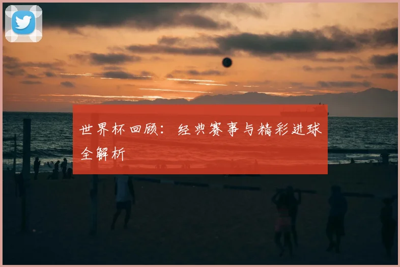 世界杯回顾：经典赛事与精彩进球全解析
