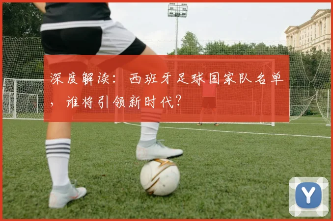深度解读：西班牙足球国家队名单，谁将引领新时代？