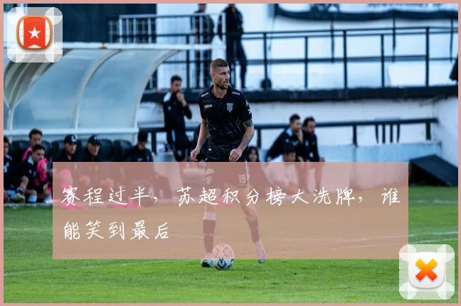 赛程过半，苏超积分榜大洗牌，谁能笑到最后
