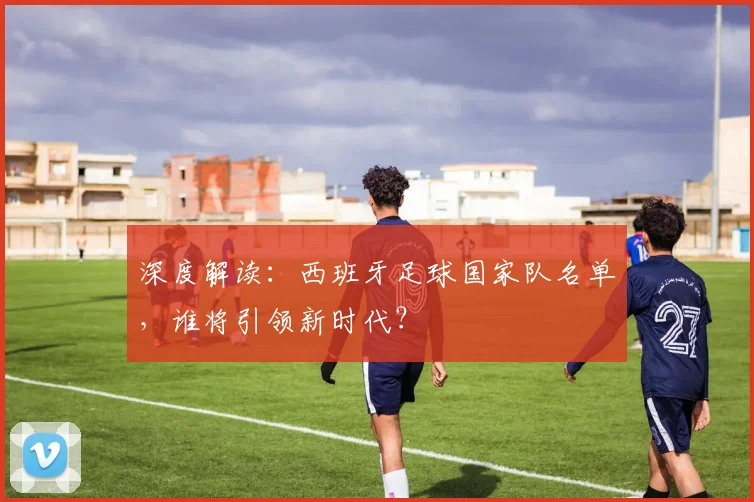 深度解读：西班牙足球国家队名单，谁将引领新时代？
