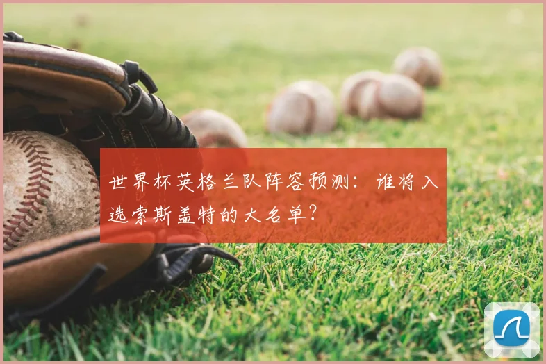 世界杯英格兰队阵容预测：谁将入选索斯盖特的大名单？